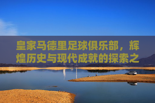 皇家马德里足球俱乐部，辉煌历史与现代成就的探索之旅