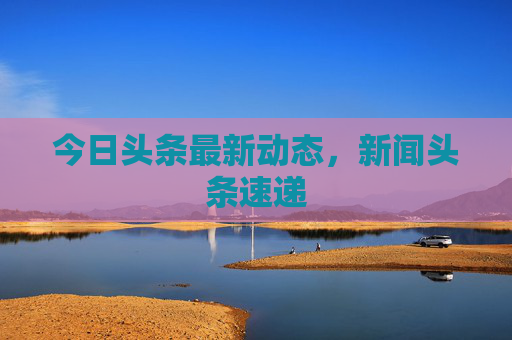 今日头条最新动态，新闻头条速递