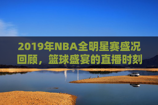 2019年NBA全明星赛盛况回顾，篮球盛宴的直播时刻