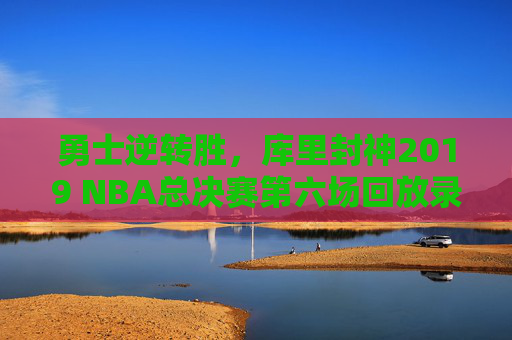 勇士逆转胜，库里封神2019 NBA总决赛第六场回放录像