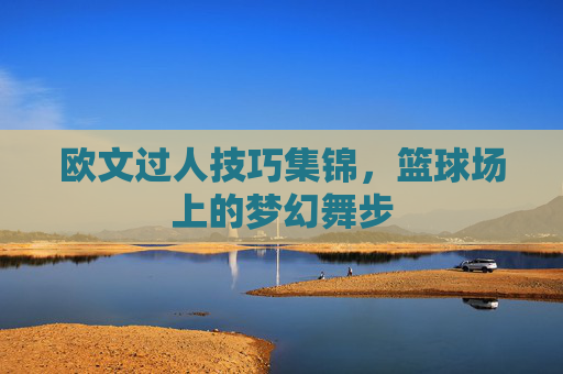 欧文过人技巧集锦，篮球场上的梦幻舞步