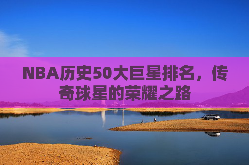 NBA历史50大巨星排名，传奇球星的荣耀之路
