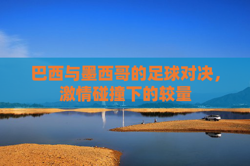 巴西与墨西哥的足球对决，激情碰撞下的较量