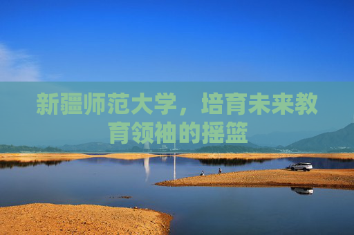 新疆师范大学,培育未来教育领袖的摇篮 新疆师范大学,培育未来教育领袖的摇篮