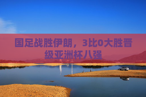 国足战胜伊朗，3比0大胜晋级亚洲杯八强