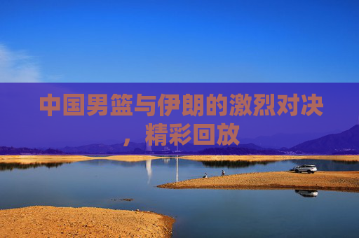 中国男篮与伊朗的激烈对决，精彩回放