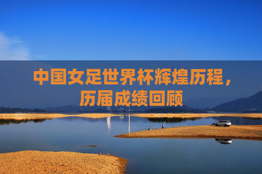 中国女足世界杯辉煌历程，历届成绩回顾