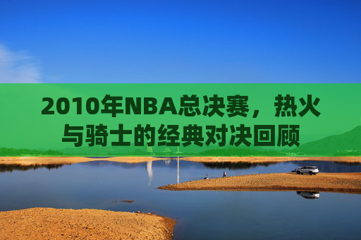 2010年NBA总决赛，热火与骑士的经典对决回顾