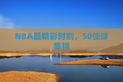 NBA最精彩时刻，50佳球集锦
