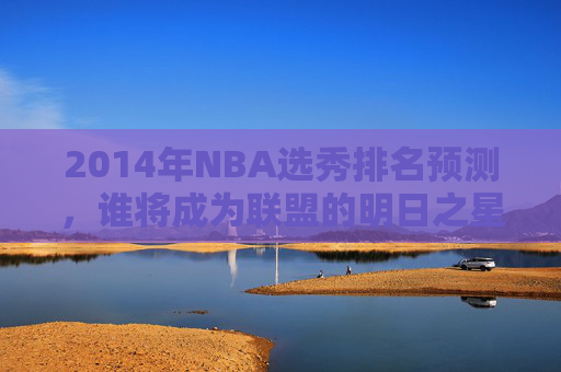 2014年NBA选秀排名预测，谁将成为联盟的明日之星？