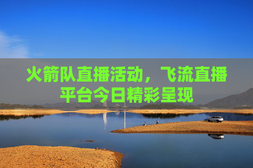 火箭队直播活动，飞流直播平台今日精彩呈现
