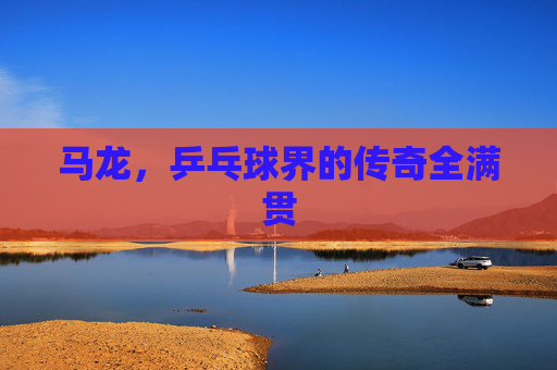 马龙，乒乓球界的传奇全满贯
