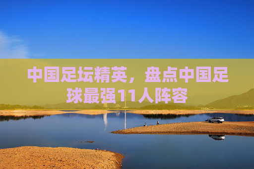 中国足坛精英，盘点中国足球最强11人阵容