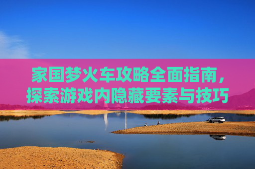 家国梦火车攻略全面指南，探索游戏内隐藏要素与技巧