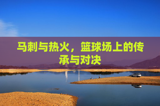马刺与热火，篮球场上的传承与对决
