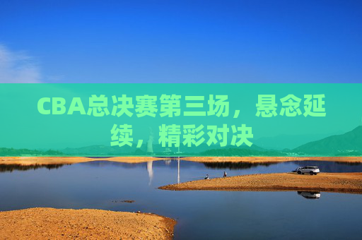 CBA总决赛第三场，悬念延续，精彩对决