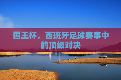 国王杯，西班牙足球赛事中的顶级对决
