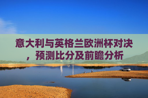 意大利与英格兰欧洲杯对决，预测比分及前瞻分析