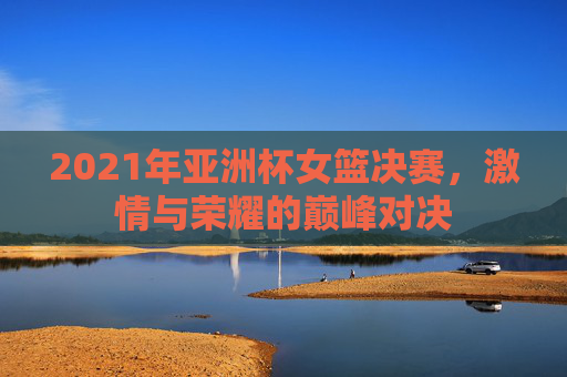2021年亚洲杯女篮决赛，激情与荣耀的巅峰对决