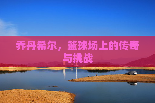 乔丹希尔，篮球场上的传奇与挑战