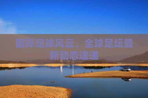 国际足球风云，全球足坛最新动态速递