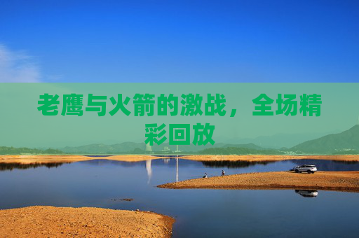 老鹰与火箭的激战，全场精彩回放