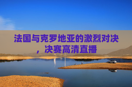 法国与克罗地亚的激烈对决，决赛高清直播