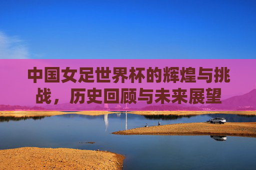 中国女足世界杯的辉煌与挑战，历史回顾与未来展望