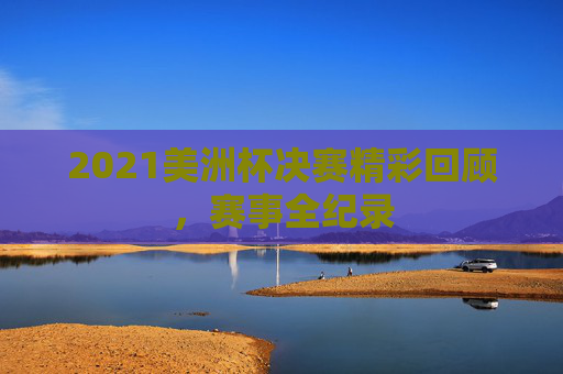 2021美洲杯决赛精彩回顾，赛事全纪录