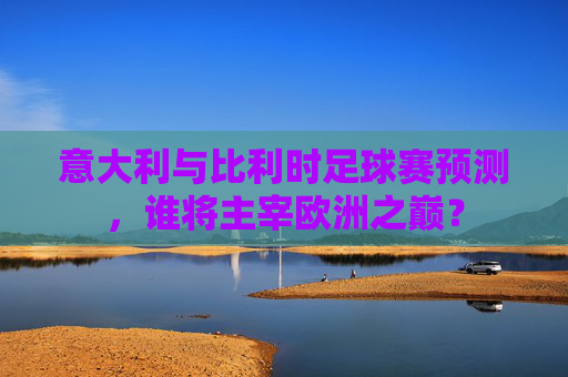 意大利与比利时足球赛预测，谁将主宰欧洲之巅？