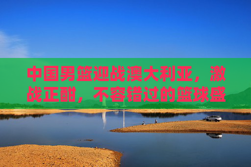 中国男篮迎战澳大利亚，激战正酣，不容错过的篮球盛宴