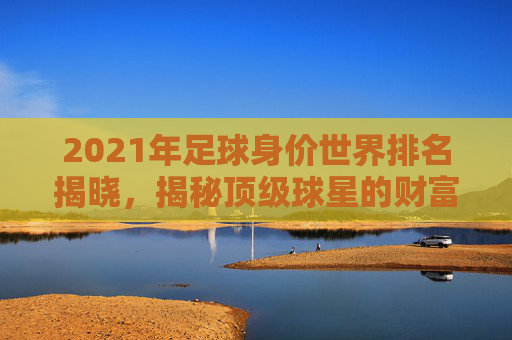 2021年足球身价世界排名揭晓,揭秘顶级球星的财富秘诀 2021年足球身价世界排名揭晓,揭秘顶级球星的财富秘诀