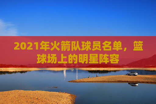 2021年火箭队球员名单，篮球场上的明星阵容