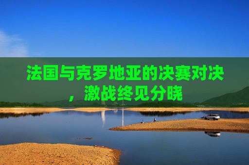 法国与克罗地亚的决赛对决,激战终见分晓 法国与克罗地亚的决赛对决,激战终见分晓