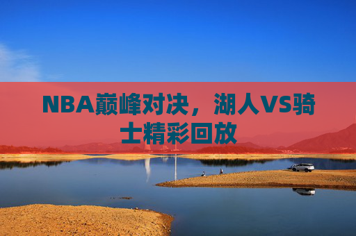 NBA巅峰对决,湖人VS骑士精彩回放 NBA巅峰对决,湖人VS骑士精彩回放