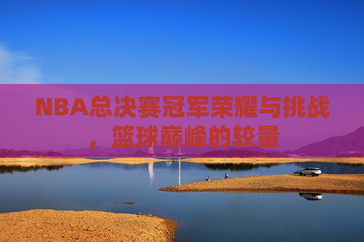 NBA总决赛冠军荣耀与挑战,篮球巅峰的较量 NBA总决赛冠军荣耀与挑战,篮球巅峰的较量