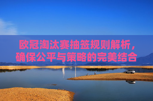 欧冠淘汰赛抽签规则解析,确保公平与策略的完美结合 欧冠淘汰赛抽签规则解析,确保公平与策略的完美结合