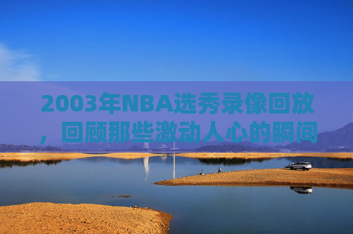 2003年NBA选秀录像回放，回顾那些激动人心的瞬间