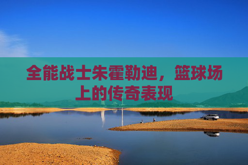 全能战士朱霍勒迪,篮球场上的传奇表现 全能战士朱霍勒迪,篮球场上的传奇表现