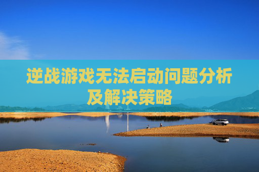逆战游戏无法启动问题分析及解决策略