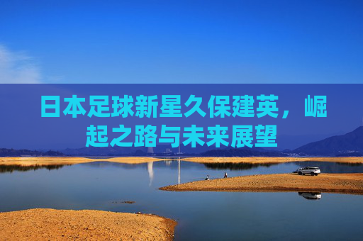日本足球新星久保建英,崛起之路与未来展望 日本足球新星久保建英,崛起之路与未来展望