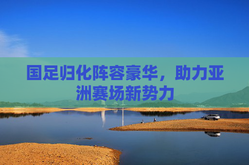 国足归化阵容豪华，助力亚洲赛场新势力