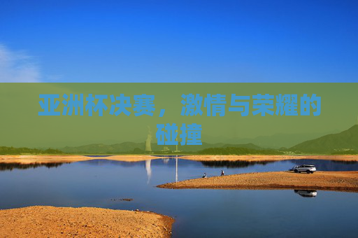 亚洲杯决赛,激情与荣耀的碰撞 亚洲杯决赛,激情与荣耀的碰撞