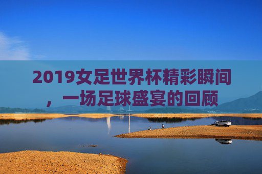 2019女足世界杯精彩瞬间，一场足球盛宴的回顾