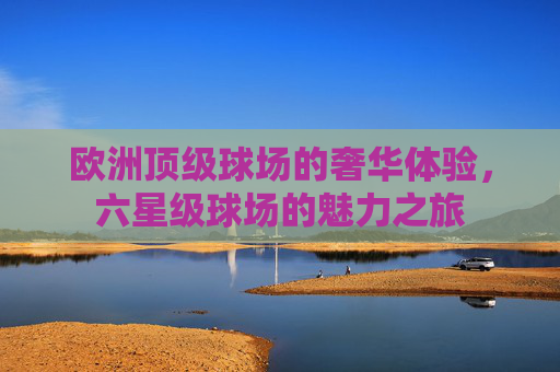欧洲顶级球场的奢华体验,六星级球场的魅力之旅 欧洲顶级球场的奢华体验,六星级球场的魅力之旅