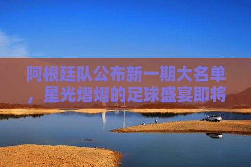 阿根廷队公布新一期大名单，星光熠熠的足球盛宴即将开启