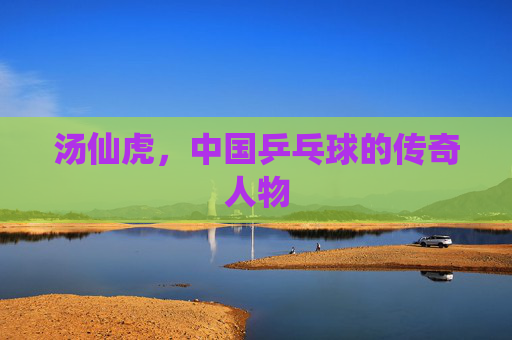 汤仙虎，中国乒乓球的传奇人物