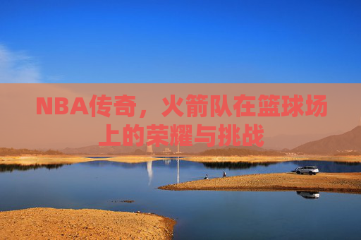 NBA传奇，火箭队在篮球场上的荣耀与挑战
