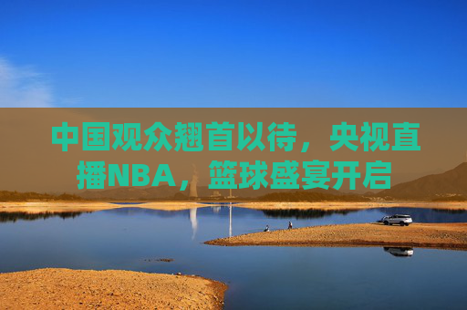 中国观众翘首以待,央视直播NBA,篮球盛宴开启 中国观众翘首以待,央视直播NBA,篮球盛宴开启