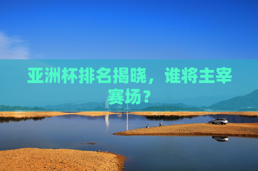 亚洲杯排名揭晓，谁将主宰赛场？